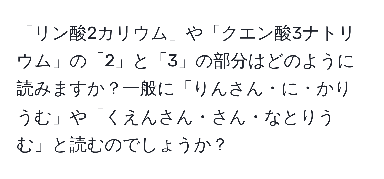 「リン酸2カリウム」や「クエン酸3ナトリウム」の「2」と「3」の部分はどのように読みますか？一般に「りんさん・に・かりうむ」や「くえんさん・さん・なとりうむ」と読むのでしょうか？