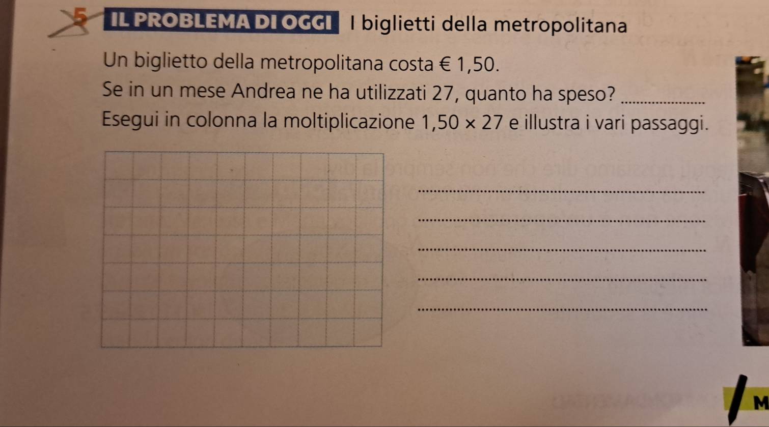 IL PROBLEMA DI OGGI | biglietti della metropolitana 
Un biglietto della metropolitana costa €1,50. 
Se in un mese Andrea ne ha utilizzati 27, quanto ha speso?_ 
Esegui in colonna la moltiplicazione 1,50* 27 e illustra i vari passaggi. 
_ 
_ 
_ 
_ 
_ 
M