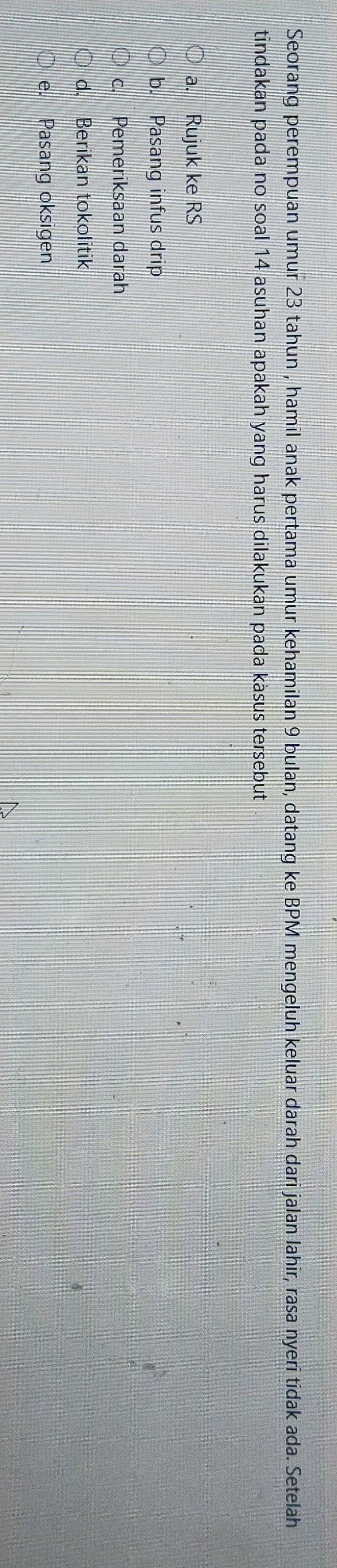 Seorang perempuan umur 23 tahun , hamil anak pertama umur kehamilan 9 bulan, datang ke BPM mengeluh keluar darah dari jalan lahir, rasa nyeri tidak ada. Setelah
tindakan pada no soal 14 asuhan apakah yang harus dilakukan pada käsus tersebut
a. Rujuk ke RS
b. Pasang infus drip
c. Pemeriksaan darah
d. Berikan tokolitik
e. Pasang oksigen