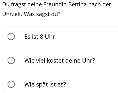 Du fragst deine Freundin Bettina nach der 
Uhrzeit. Was sagst du? 
Es ist 8 Uhr 
Wie viel kostet deine Uhr? 
Wie spät ist es?