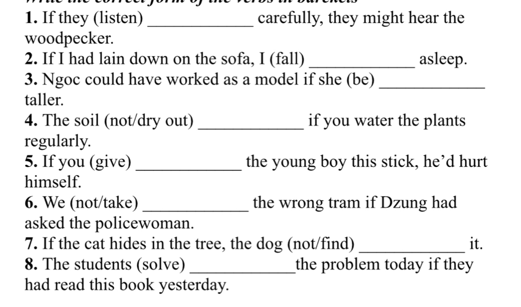 If they (listen) _carefully, they might hear the 
woodpecker. 
2. If I had lain down on the sofa, I (fall) _asleep. 
3. Ngoc could have worked as a model if she (be)_ 
taller. 
4. The soil (not/dry out) _if you water the plants 
regularly. 
5. If you (give) _the young boy this stick, he’d hurt 
himself. 
6. We (not/take) _the wrong tram if Dzung had 
asked the policewoman. 
7. If the cat hides in the tree, the dog (not/find) _it. 
8. The students (solve) _the problem today if they 
had read this book yesterday.