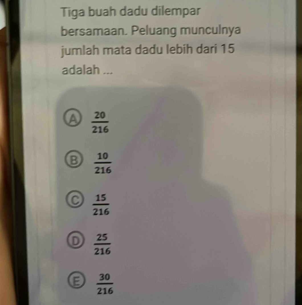 Tiga buah dadu dilempar
bersamaan. Peluang munculnya
jumlah mata dadu lebih dari 15
adalah ...
A  20/216 
B  10/216 
C  15/216 
D  25/216 
E  30/216 