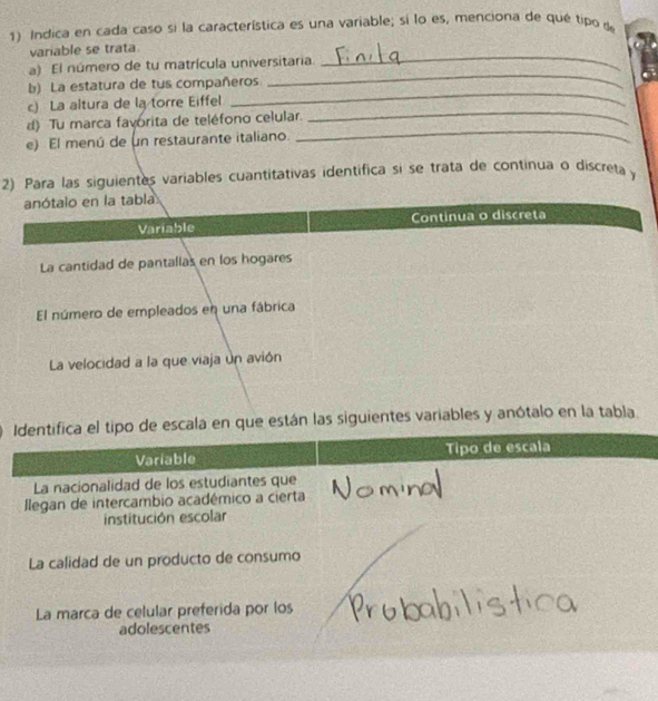 Indica en cada caso si la característica es una variable; si lo es, menciona de qué tipo de 
variable se trata. 
a) El número de tu matrícula universitaria._ 
b) La estatura de tus compañeros 
_ 
_ 
c) La altura de la torre Eiffel 
_ 
_ 
d) Tu marca favorita de teléfono celular. 
e) El menú de un restaurante italiano. 
2) Para las siguientes variables cuantitativas identífica si se trata de continua o discreta y 
están las siguientes variables y anótalo en la tabla.