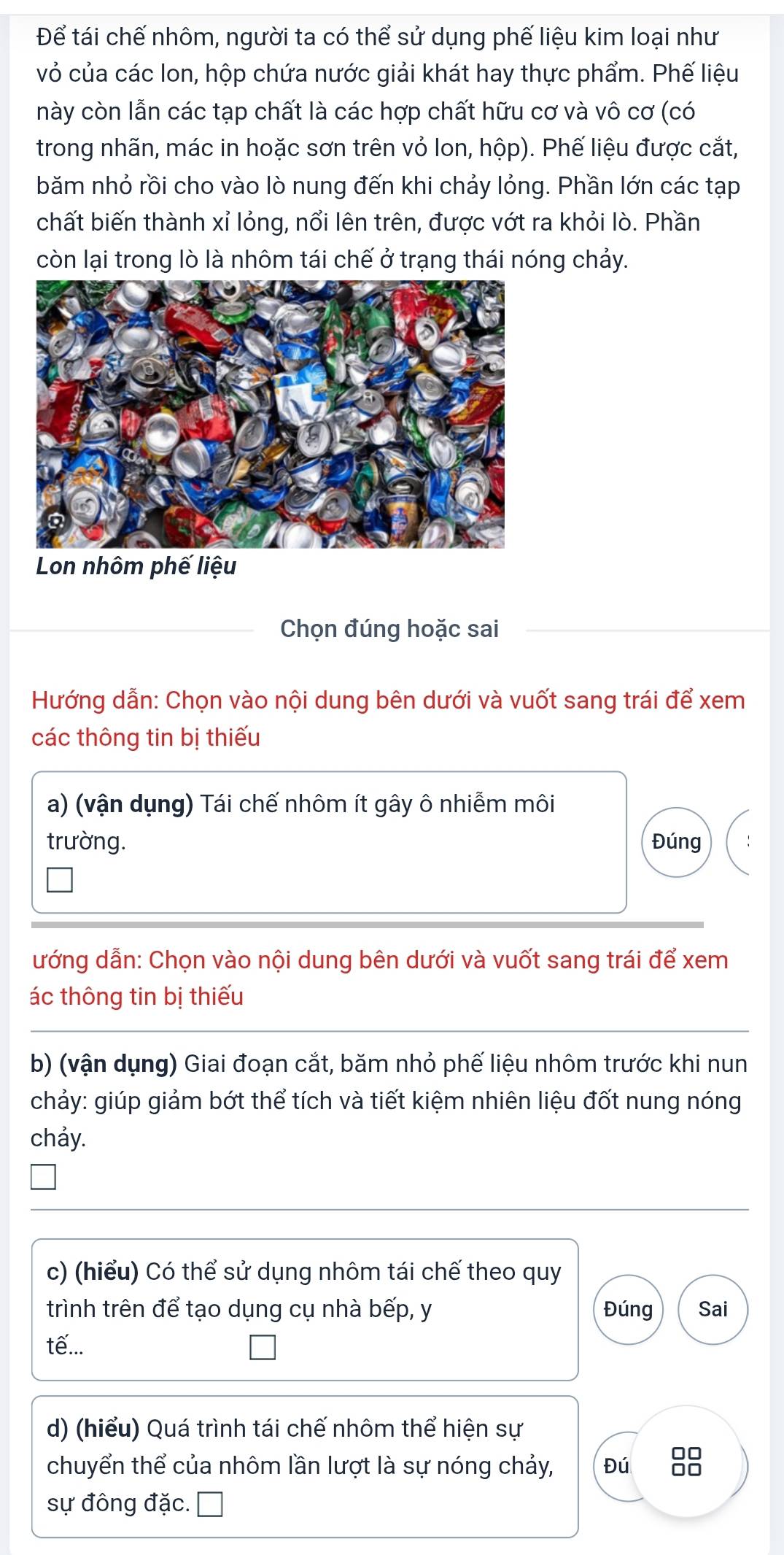 Để tái chế nhôm, người ta có thể sử dụng phế liệu kim loại như 
vỏ của các Ion, hộp chứa nước giải khát hay thực phẩm. Phế liệu 
này còn lẫn các tạp chất là các hợp chất hữu cơ và vô cơ (có 
trong nhãn, mác in hoặc sơn trên vỏ Ion, hộp). Phế liệu được cắt, 
băm nhỏ rồi cho vào lò nung đến khi chảy lỏng. Phần lớn các tạp 
chất biến thành xỉ lỏng, nổi lên trên, được vớt ra khỏi lò. Phần 
còn lại trong lò là nhôm tái chế ở trạng thái nóng chảy. 
Lon nhôm phế liệu 
Chọn đúng hoặc sai 
Hướng dẫn: Chọn vào nội dung bên dưới và vuốt sang trái để xem 
các thông tin bị thiếu 
a) (vận dụng) Tái chế nhôm ít gây ô nhiễm môi 
trường. Đúng 
ướng dẫn: Chọn vào nội dung bên dưới và vuốt sang trái để xem 
ác thông tin bị thiếu 
b) (vận dụng) Giai đoạn cắt, băm nhỏ phế liệu nhôm trước khi nun 
chảy: giúp giảm bớt thể tích và tiết kiệm nhiên liệu đốt nung nóng 
chảy. 
c) (hiểu) Có thể sử dụng nhôm tái chế theo quy 
trình trên để tạo dụng cụ nhà bếp, y Đúng Sai 
tế... 
d) (hiểu) Quá trình tái chế nhôm thể hiện sự 
chuyển thể của nhôm lần lượt là sự nóng chảy, Đú 8
sự đông đặc.