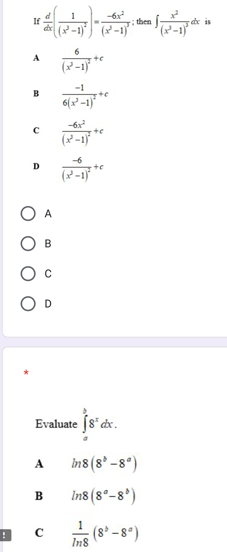 If  d/dx (frac 1(x^3-1)^2)=frac -6x^2(x^3-1)^3; then ∈t frac x^2(x^3-1)^3dx is
A frac 6(x^3-1)^2+c
B frac -16(x^3-1)^2+c
C frac -6x^2(x^3-1)^2+c
D frac -6(x^3-1)^2+c
A
B
C
D
*
Evaluate ∈tlimits _a^(b8^x)dx. 
A ln 8(8^b-8^a)
B ln 8(8^a-8^b)! C  1/ln 8 (8^b-8^a)