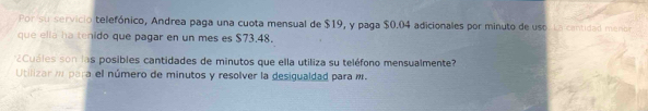 Por su servicio telefónico, Andrea paga una cuota mensual de $19, y paga $0.04 adicionales por minuto de uso Ln cantidad menor 
que ella ha tenido que pagar en un mes es $73.48. 
¿Cuáles son las posibles cantidades de minutos que ella utiliza su teléfono mensualmente? 
Utilizar m para el número de minutos y resolver la desigualdad para m.