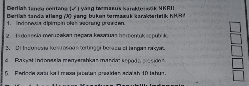 Berilah tanda centang (✓) yang termasuk karakteristik NKRI! 
Berilah tanda silang (X) yang bukan termasuk karakteristik NKRI! 
1. Indonesia dipimpin oleh seorang presiden. 
2. Indonesia merupakan negara kesatuan berbentuk republik. 
3. Di Indonesia kekuasaan tertinggi berada di tangan rakyat. 
4. Rakyat Indonesia menyerahkan mandat kepada presiden. 
5. Periode satu kali masa jabatan presiden adalah 10 tahun.