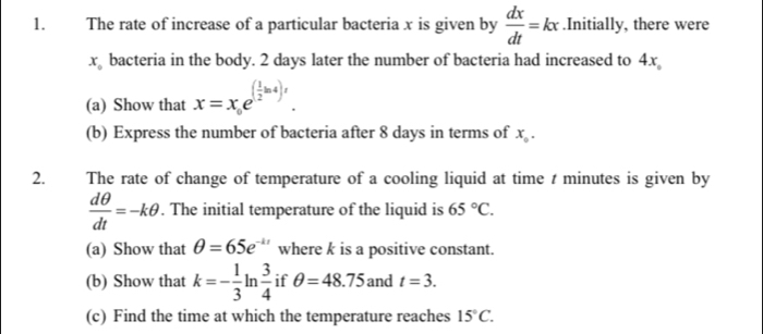 The rate of increase of a particular bacteria x is given by  dx/dt =kx.Initially, there were
x_circ  bacteria in the body. 2 days later the number of bacteria had increased to 4x
(a) Show that x=x_0e^((frac 1)2ln 4)t. 
(b) Express the number of bacteria after 8 days in terms of x_0. 
2. The rate of change of temperature of a cooling liquid at time t minutes is given by
 dθ /dt =-kθ. The initial temperature of the liquid is 65°C. 
(a) Show that θ =65e^(-kt) where k is a positive constant. 
(b) Show that k=- 1/3 ln  3/4  if θ =48.75 and t=3. 
(c) Find the time at which the temperature reaches 15°C.