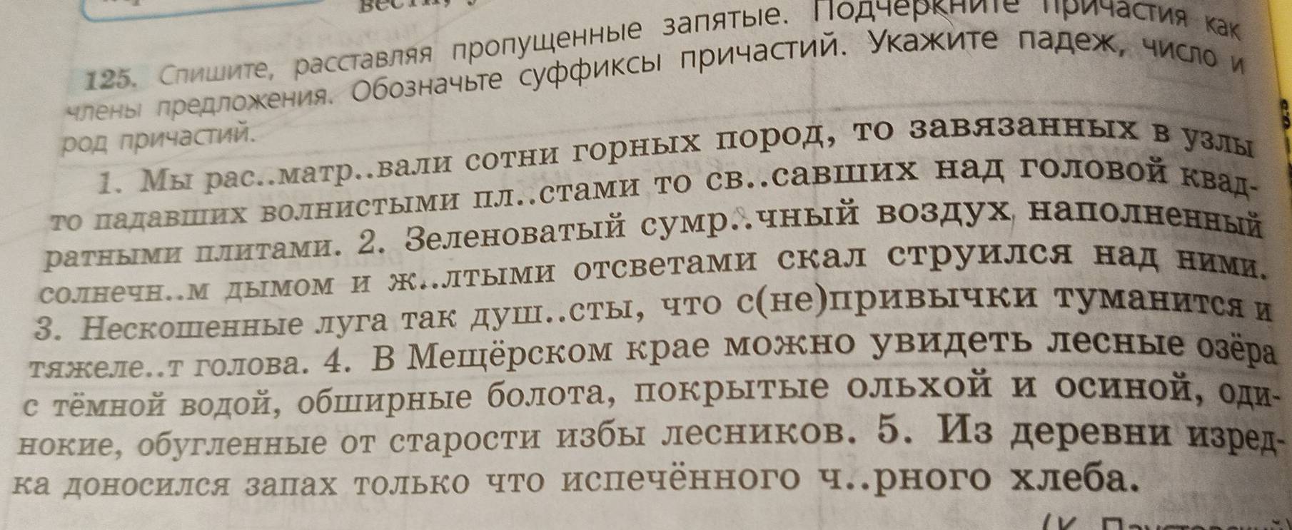 Слишите, расставляя Πропушенныιе заπяτыιе. Πодчеркние ηричастия ка
членьі πредложκения. Обозначыте суффиксь πричастий. Уκажите πадеж, число и
ρод причастий.
1. Мы рас.матр.вали сотни горных пород, то завязанных вузлы
Τо Πадавших волнисΤыми Πл.сТами ΤΟ св.савΙих над головой квад-
ρатными πлитами. 2. Зеленоватый сумр∴чный воздух наполненный
солнечн.М дымом и ж.лΤыМи отсветами скал струился над ними,
3. Нескошенные луга так душе.сты, что сηнеепривычки туманится и
тτяжеле.т голова. 4. В Мешёрском крае можно увидеть лесные озёра
с тёмной водой, обширные болоТа, покрытые ольхοй и осиной, оди-
нокие, обугленные от старости избы лесников. 5. Из деревни изред-
ка доносился залах только чΤо испечённого ч.рного хлеба.