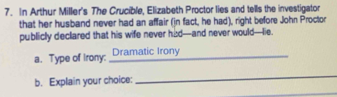 In Arthur Miller's The Crucible, Elizabeth Proctor lies and tells the investigator 
that her husband never had an affair (in fact, he had), right before John Proctor 
publicly declared that his wife never had--and never would---lie. 
a. Type of Irony: Dramatic Irony_ 
b. Explain your choice: 
_