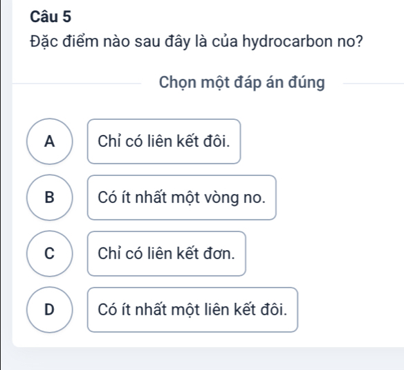 Đặc điểm nào sau đây là của hydrocarbon no?
Chọn một đáp án đúng
A Chỉ có liên kết đôi.
B Có ít nhất một vòng no.
C Chỉ có liên kết đơn.
D Có ít nhất một liên kết đôi.