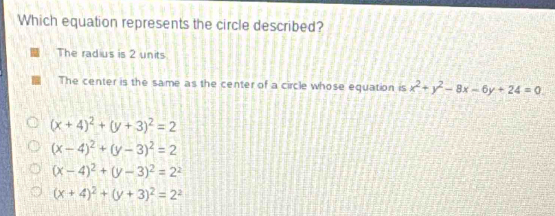 Which equation represents the circle described?
The radius is 2 units.
The center is the same as the center of a circle whose equation is x^2+y^2-8x-6y+24=0
(x+4)^2+(y+3)^2=2
(x-4)^2+(y-3)^2=2
(x-4)^2+(y-3)^2=2^2
(x+4)^2+(y+3)^2=2^2