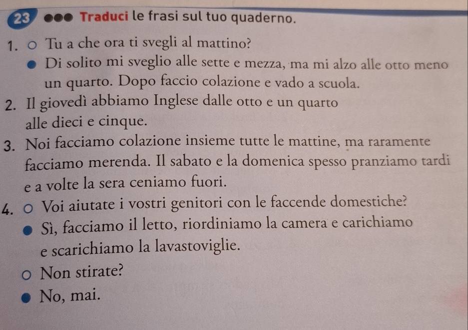 Traduci le frasi sul tuo quaderno. 
1. Tu a che ora ti svegli al mattino? 
Di solito mi sveglio alle sette e mezza, ma mi alzo alle otto meno 
un quarto. Dopo faccio colazione e vado a scuola. 
2. Il giovedì abbiamo Inglese dalle otto e un quarto 
alle dieci e cinque. 
3. Noi facciamo colazione insieme tutte le mattine, ma raramente 
facciamo merenda. Il sabato e la domenica spesso pranziamo tardi 
e a volte la sera ceniamo fuori. 
4. Voi aiutate i vostri genitori con le faccende domestiche? 
Sì, facciamo il letto, riordiniamo la camera e carichiamo 
e scarichiamo la lavastoviglie. 
Non stirate? 
No, mai.