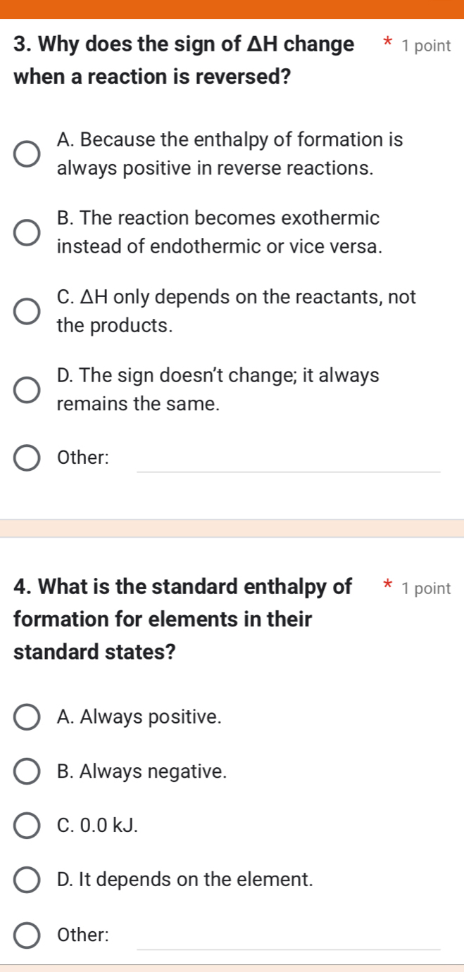 Why does the sign of △ H change 1 point
when a reaction is reversed?
A. Because the enthalpy of formation is
always positive in reverse reactions.
B. The reaction becomes exothermic
instead of endothermic or vice versa.
C. △ H only depends on the reactants, not
the products.
D. The sign doesn't change; it always
remains the same.
_
Other:
4. What is the standard enthalpy of * 1 point
formation for elements in their
standard states?
A. Always positive.
B. Always negative.
C. 0.0 kJ.
D. It depends on the element.
_
Other: