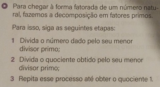 Para chegar à forma fatorada de um número natu- 
ral, fazemos a decomposição em fatores primos. 
Para isso, siga as seguintes etapas: 
1 Divida o número dado pelo seu menor 
divisor primo; 
2 Divida o quociente obtido pelo seu menor 
divisor primo; 
3 Repita esse processo até obter o quociente 1.