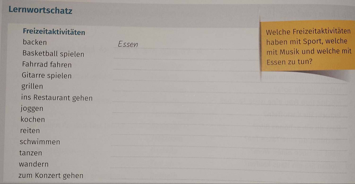 Lernwortschatz 
Freizeitaktivitäten Welche Freizeitaktivitäten 
_ 
backen Essen haben mit Sport, welche 
_ 
Basketball spielen mit Musik und welche mit 
_ 
Fahrrad fahren Essen zu tun? 
_ 
_ 
Gitarre spielen 
_ 
grillen 
ins Restaurant gehen 
joggen 
_ 
_ 
kochen 
_ 
reiten 
schwimmen 
_ 
_ 
tanzen 
_ 
_ 
wandern 
zum Konzert gehen_