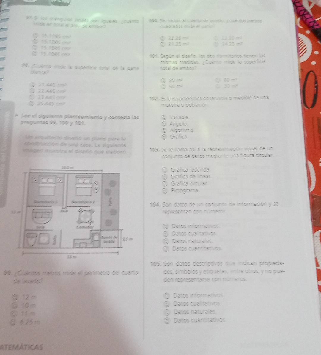 Si los tránguios asules pon lguales, ¿ouánto 190. Sin incluir al cuarto de lavedo, gouántos metros
mide en total el árça de arpoó quadrados mide el palio?
C 1 118c
C 23.25m^2
21.25m^2
sqrt(2) 72° c
2125m^2
24.25m^2
frac 1 o
@ 15.1005 cm2
101. Según el diseño, los dos dormitorios tienen las
mismas medidas. ¿Cuário mide la superficie
99. ¿Cuánio mide la superficie sotal de la pare total de ambos?
diantal
20-a
60m^2
∠ 1  h 5 co
50m^2
6 30m^2
C
a C= M mh 192. Es la característica observable o medible de una
② 25. muestra o popación
Lee el siguiente planteamiento y contesta las @ Variable
preguntas 99, 100 y 101.  Anguio.
Algartmo
Un arquitecto diseñió un plano para la  Gráfica
construcción de una casa. La siguiente
magen muestra el diseño que elaboró. 103. Se le llama así a la representación visual de un
conjunto de datos medianta una fígura círcular.
Gráfica redonda
O Gráfica de líneas
Gráfica circular
Pictograma
184. Son datos de un conjunto de información y se
representan con números
@ Datos informativos.
③ Datos cualitativos.
② Datos naturales.
③ Datos cuantitativos.
105.  Son datos descriptivos que indican propieda
99. ¿Cuánsos metros mide el perímetro del cuarto des, símbolos y etiquetas, entre otros, y no pue-
de lavado? den representarse con números.
② 12 m @ Datos informativos.
⑥ 10m ⑤ Datos cualitativos.
② 11 m ② Datos riaturales.
②625m @ Datos cuantitativos.
ATEMÁTICAS
