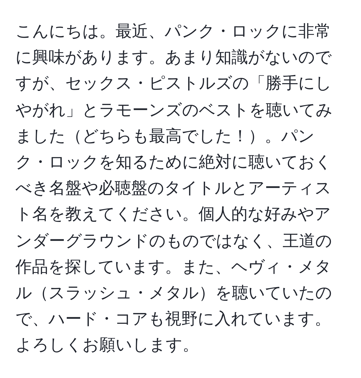 こんにちは。最近、パンク・ロックに非常に興味があります。あまり知識がないのですが、セックス・ピストルズの「勝手にしやがれ」とラモーンズのベストを聴いてみましたどちらも最高でした！。パンク・ロックを知るために絶対に聴いておくべき名盤や必聴盤のタイトルとアーティスト名を教えてください。個人的な好みやアンダーグラウンドのものではなく、王道の作品を探しています。また、ヘヴィ・メタルスラッシュ・メタルを聴いていたので、ハード・コアも視野に入れています。よろしくお願いします。