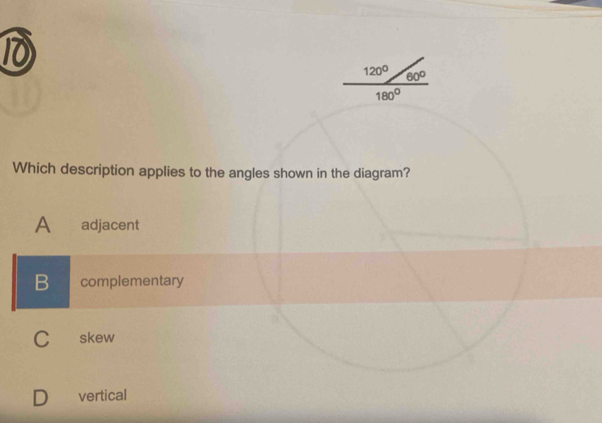 10
120° 60°
180°
Which description applies to the angles shown in the diagram?
A adjacent
B complementary
C skew
vertical