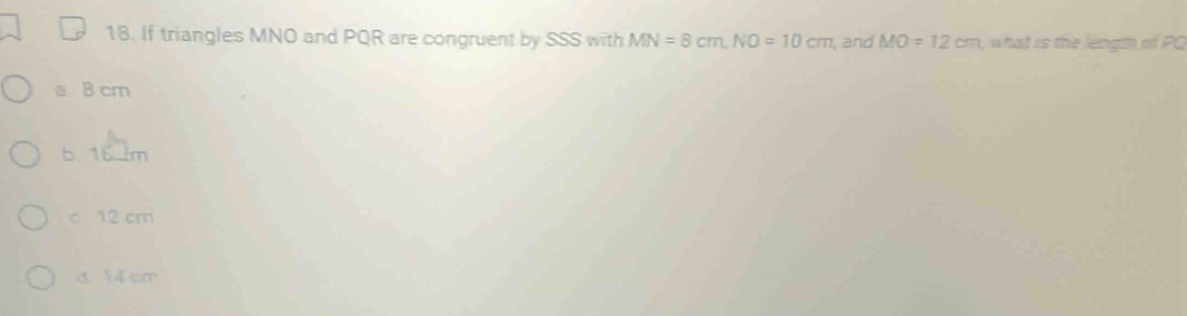 If triangles MNO and PQR are congruent by SSS with MN=8cm, NO=10cm , and MO=12cm , what is the length of PQ
a B cm
b 16 m
c 12 cm
a 14cm