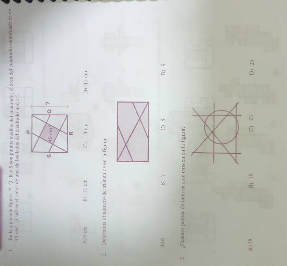 En la siguiente figura, P, Q, R y S son puntos medios del cuadrado; el área del cuadrado sombreado es de
45cm^2 ¿Cuál es el valor de uno de los lados del cuadrado mayor?
A) 9 cm B) 11 cm C) 13 cm D) 15 cm
2. Determina el número de triángulos en la figura.
A) 6 B) 7 C) 8 D) 9
3. ¿Cuántos puntos de intersección existen en la figura?
A)18 B) 19 C) 23 D) 25