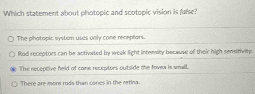 Which statement about photopic and scotopic vision is false?
The photopic system uses only cone receptors.
Rod receptors can be activated by weak light intensity because of their high sensitivity.
The receptive field of cone receptors outside the fovea is small.
There are more rods than cones in the retina.