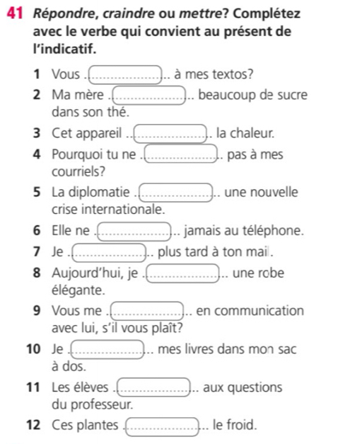 Répondre, craindre ou mettre? Complétez 
avec le verbe qui convient au présent de 
l’indicatif. 
1 Vous . _à à mes textos? 
2 Ma mère . __. beaucoup de sucre 
dans son thé. 
3 Cet appareil _. la chaleur. 
4 Pourquoi tu ne . _.. pas à mes 
courriels? 
5 La diplomatie _. une nouvelle 
crise internationale. 
6 Elle ne __jamais au téléphone. 
7 Je _.. plus tard à ton mai . 
8 Aujourd’hui, je . _une robe 
élégante. 
9 Vous me . _.. en communication 
avec lui, s’il vous plaît? 
10 Je _mes livres dans mon sac 
à dos. 
11 Les élèves . _.. aux questions 
du professeur. 
12 Ces plantes _le froid.