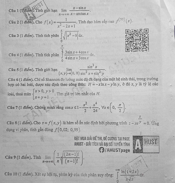 Tính giới hạn limlimits _xto +∈fty  (x-sin x)/x-arctan x .
Câu 2 (1 điểm). Cho f(x)= 1/x^2-2x+1 . Tính đạo hàm cấp cao f^((50))(x).
Câu 3 (1 điểm). Tính tích phân ∈tlimits _0^(5sqrt(|x^2)-9|)dx.
Câu 4 (1 điểm). Tính tích phân ∈tlimits _0^((frac π)2) (3sin x+4cos x)/4sin x+3cos x dx,
Câu 5 (1 điểm). Tính giới hạn limlimits _(x,y)to (0,0) sin^3x/sin^2x+sin^2y .
Câu 6 (1 điểm). Chỉ số Shannon đo lường mức độ đã dạng của một hệ sinh thái, trong trường
hợp có hai loài, được xác định theo công thức: H=-xln x-yln y , ở đó x, y là tỷ lệ các
loài, thoả mãn beginarrayl x>0,y>0 x+y=1endarray.. Tìm giá trị lớn nhất của H.
Câu 7 (1 điểm). Chứng minh rằng cos x≤ 1- x^2/2 + x^4/24 ,forall x∈ (0, π /2 ).
Câu 8 (1 điểm). Cho z=f(x,y) à àm số ần xác định bởi phương trình z-xe^(frac z)y=0.Ung
dụng vi phân, tính gần đúng f(0,02;0,99).
Đặt mua giải để thi, đề cương tại page
AhusT - Giải tích và đại số tuyến tính HUST
Câu 9 (1 điểm). Tính limlimits _nto +∈fty ( 1/n sqrt[n](frac (2n-1)!)(n-1)!). /  H U pa
Câu 10 (1 điểm). Xét sự hội tụ, phân kỳ của tích phân suy rộng: ∈tlimits _0^((+∈fty)frac ln (1+2x))xsqrt(x)dx.