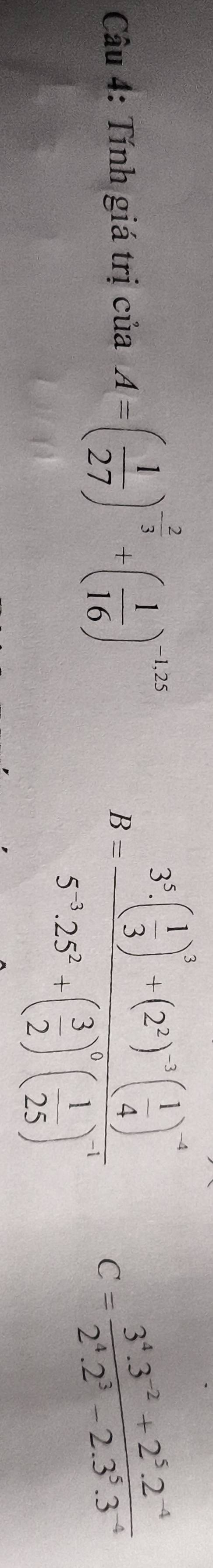 B=frac 3^5· ( 1/3 )^2+(2^5)^2· ( 1/4 )5^5· 25^6( 3/25 )^( 1/25 )^2( 1/25 )^1
Câu 4: Tính giá trị ciaA=( 1/27 )^- 2/3 +( 1/16 )^-1,25 C= (3^4.3^(-2)+2^5.2^(-4))/2^4.2^3-2.3^5.3^(-4) 