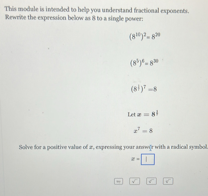 This module is intended to help you understand fractional exponents. 
Rewrite the expression below as 8 to a single power:
(8^(10))^2=8^(20)
(8^5)^6=8^(30)
(8^(frac 1)7)^7=8
Let x=8^(frac 1)7
x^7=8
Solve for a positive value of æ, expressing your answðr with a radical symbol.
x=□
try sqrt() sqrt[4]() sqrt[n]()