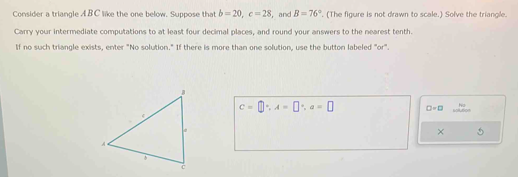 Consider a triangle ABC like the one below. Suppose that b=20, c=28 , and B=76°. (The figure is not drawn to scale.) Solve the triangle. 
Carry your intermediate computations to at least four decimal places, and round your answers to the nearest tenth. 
If no such triangle exists, enter "No solution." If there is more than one solution, use the button labeled "or".
C=□°, A=□°, a=□

□ or□ solution 
×