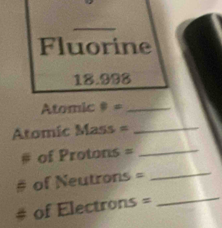 Fluorine
18.998
Atomic 40° 7_ 
Atomic a D(z) 5 =_ 
_  
# of Protons = 
_ 
_ 
# of Neutrons = 
_ 
# of Electrons =