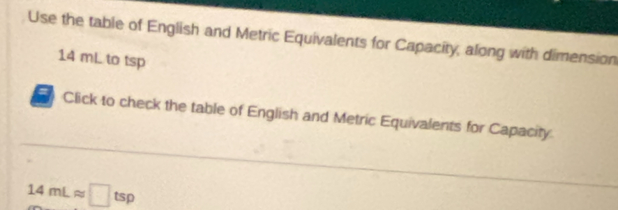 Use the table of English and Metric Equivalents for Capacity, along with dimension
14 mL to tsp
= Click to check the table of English and Metric Equivalents for Capacity
14mLapprox □ tsp