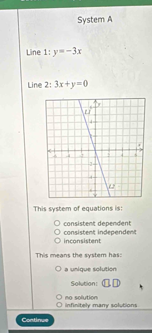 System A
Line 1:y=-3x
Line 2: 3x+y=0
This system of equations is:
consistent dependent
consistent independent
inconsistent
This means the system has:
a unique solution
Solution:
no solution
infinitely many solutions
Continue