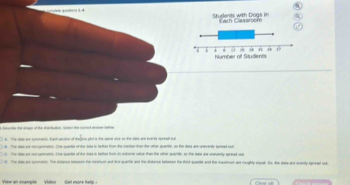 unçlée questons 1-4
Students with Dogs in Fach Classroom
Number of Students
Ceorbe the shage of the disrbution, fulect the corect anted batree
) A. The data are symmeric. Each section of theDox plot is the same size to the data are everily spread out
8. The data an not symmetric. One quarsie of the data is farther from the median than the other quartle, so the dista are uneventy spread out
) C. The data an not symmnc. One quarsle of the data is farther from its extreme value than the other quarite, so the Sata are uneventy spread oul
D. The dass are symmasic. The distance betseen the msinum and frst quante and the dislance beteeen the third quanste and the maximum are roughly equal. So, the dass are eventy speead out,
View an example Video Get moce he l n