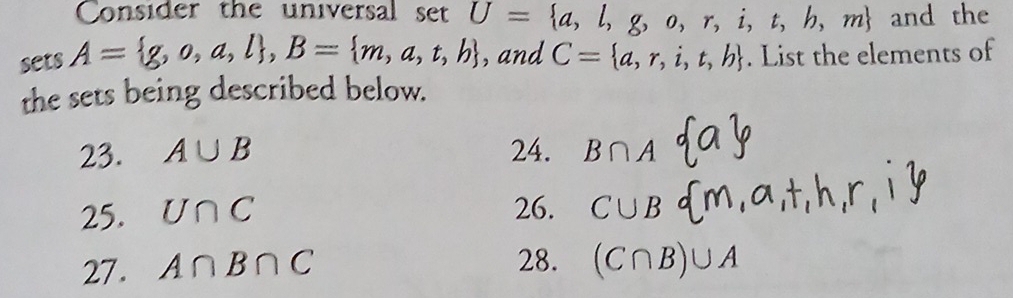 Consider the universal set U= a,l,g,o,r,i,t,h,m and the 
sets A= g,o,a,l , B= m,a,t,b ,and C= a,r,i,t,b. List the elements of 
the sets being described below. 
23. A∪ B 24. B∩ A a
25. U∩ C
26. C∪ B  m,a,t,h,r,l
27. A∩ B∩ C 28. (C∩ B)∪ A