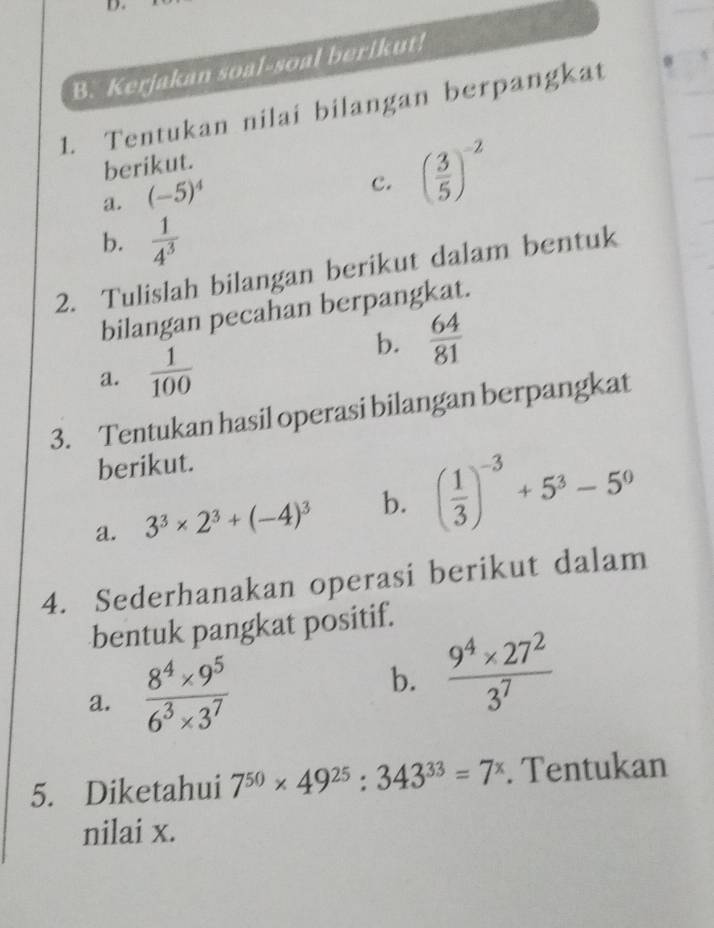 Kerjakan soal-soal berikut! 
1. Tentukan nilai bilangan berpangkat 
berikut. 
a. (-5)^4
c. ( 3/5 )^-2
b.  1/4^3 
2. Tulislah bilangan berikut dalam bentuk 
bilangan pecahan berpangkat. 
b.  64/81 
a.  1/100 
3. Tentukan hasil operasi bilangan berpangkat 
berikut. 
a. 3^3* 2^3+(-4)^3 b. ( 1/3 )^-3+5^3-5^0
4. Sederhanakan operasi berikut dalam 
bentuk pangkat positif. 
a.  (8^4* 9^5)/6^3* 3^7 
b.  (9^4* 27^2)/3^7 
5. Diketahui 7^(50)* 49^(25):343^(33)=7^x. Tentukan 
nilai x.