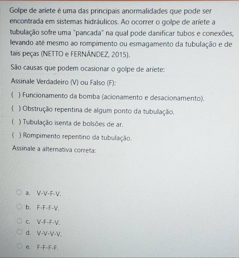 Golpe de aríete é uma das principais anormalidades que pode ser
encontrada em sistemas hidráulicos. Ao ocorrer o golpe de aríete a
tubulação sofre uma "pancada" na qual pode danificar tubos e conexões,
levando até mesmo ao rompimento ou esmagamento da tubulação e de
tais peças (NETTO e FERNÁNDEZ, 2015).
São causas que podem ocasionar o golpe de aríete:
Assinale Verdadeiro (V) ou Falso (F):
( ) Funcionamento da bomba (acionamento e desacionamento).
() Obstrução repentina de algum ponto da tubulação.
( ) Tubulação isenta de bolsões de ar.
( ) Rompimento repentino da tubulação.
Assinale a alternativa correta:
a. V-V-F-V.
b. F-F-F-V.
C. V-F-F-V.
d. V-V-V-V.
e. F-F-F-F.