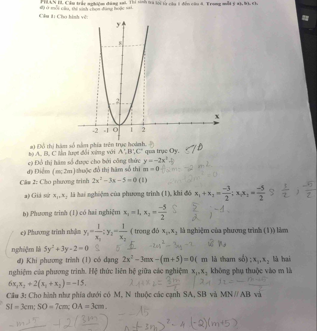 PHAN II. Câu trắc nghiệm đúng sai. Thí sinh trả lời từ câu 1 đến câu 4. Trong mỗi ý a), b), c),
d) ở mỗi câu, thí sinh chọn đúng hoặc sai.
Câu 1: Cho 
a) Dhat o 6 thị hàm số nằm phía 
b) A, B, C lần lượt đối xứng với A',B',C' qua trục Oy.
c) Dhat o 6 thị hàm số được cho bởi công thức y=-2x^2
d) Điểm (m;2m) thuộc đồ thị hàm số thì m=0
Câu 2: Cho phương trình 2x^2-3x-5=0 (1)
a) Giả sử x_1,x_2 là hai nghiệm của phương trình (1), khi đó x_1+x_2= (-3)/2 ;x_1x_2= (-5)/2 
b) Phương trình (1) có hai nghiệm x_1=1,x_2= (-5)/2 
c) Phương trình nhận y_1=frac 1x_1;y_2=frac 1x_2 ( trong đó x_1,x_2 là nghiệm của phương trình (1)) làm
nghiệm là 5y^2+3y-2=0
d) Khi phương trình (1) có dạng 2x^2-3mx-(m+5)=0 ( m là tham Swidehat O ) ; x_1,x_2 là hai
nghiệm của phương trình. Hệ thức liên hệ giữa các nghiệm x_1,x_2 không phụ thuộc vào m là
6x_1x_2+2(x_1+x_2)=-15.
Câu 3: Cho hình như phía dưới có M, N thuộc các cạnh SA, SB và MN//AB và
SI=3cm;SO=7cm;OA=3cm.