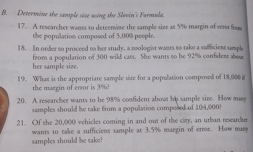 Determine the sample size using the Slovin’s Formula. 
17. A researcher wants to determine the sample size at 5% margin of error from 
the population composed of 5,000 people. 
18. In order to proceed to her study, a zoologist wants to take a sufficient sample 
from a population of 300 wild cats. She wants to be 92% confident about 
her sample size. 
19. What is the appropriate sample size for a population composed of 18,000 if 
the margin of error is 3%? 
20. A researcher wants to be 98% confident about his sample size. How many 
samples should he take from a population composed of 104,000? 
21. Of the 20,000 vehicles coming in and out of the city, an urban researcher 
wants to take a sufficient sample at 3.5% margin of error. How many 
samples should he take?