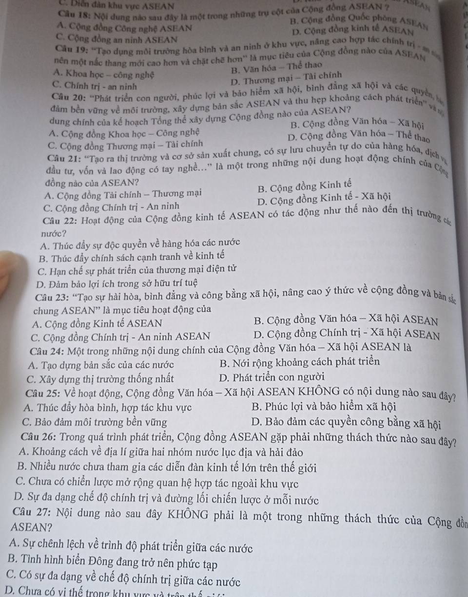 Diễn dàn khu vực ASEAN
ASEAN
Câu 18: Nội dung nào sau đây là một trong những trụ cột của Cộng đồng ASEAN ?   
B. Cộng đồng Quốc phòng ASEAN
A. Cộng đồng Công nghệ ASEAN
D. Cộng đồng kinh tế ASEAN
C. Cộng đồng an ninh ASEAN
Câu 19: “Tạo dụng môi trường hòa bình và an ninh ở khu vực, năng cao hợp tác chính trị - đ  
mên một nắc thang mới cao hơn và chặt chẽ hơn'' là mục tiêu của Cộng đồng nào của ASEAN
A. Khoa học - công nghệ
B. Văn hóa — Thể thao
C. Chính trị - an ninh
D. Thương mại - Tài chính
Cầu 20: “Phát triển con người, phúc lợi và bảo hiểm xã hội, bình đẳng xã hội và các quyền, h
đăm bền vững về môi trường, xây dựng bản sắc ASEAN và thu hẹp khoảng cách phát triển'' vàn
dung chính của kế hoạch Tổng thể xây dựng Cộng đồng nào của ASEAN?
B. Cộng đồng Văn hóa - Xã hội
A. Cộng đồng Khoa học - Công nghệ D. Cộng đồng Văn hóa - Thể thao
C. Cộng đồng Thương mại - Tài chính
Câu 21: “Tạo ra thị trường và cơ sở sản xuất chung, có sự lưu chuyển tự do của hàng hóa, dịch 
đầu tư, vốn và lao động có tay nghề...'' là một trong những nội dung hoạt động chính của Cộng
đồng nào của ASEAN?
A. Cộng đồng Tài chính - Thương mại
B. Cộng đồng Kinh tế
C. Cộng đồng Chính trị - An ninh D. Cộng đồng Kinh tế - Xã hội
Câu 22: Hoạt động của Cộng đồng kinh tế ASEAN có tác động như thế nào đến thị trường các
nước?
A. Thúc đầy sự độc quyền về hàng hóa các nước
B. Thúc đẩy chính sách cạnh tranh về kinh tế
C. Hạn chế sự phát triển của thương mại điện tử
D. Đảm bảo lợi ích trong sở hữu trí tuệ
Câu 23: “Tạo sự hài hòa, bình đẳng và công bằng xã hội, nâng cao ý thức về cộng đồng và bản sắ
chung ASEAN'' là mục tiêu hoạt động của
A. Cộng đồng Kinh tế ASEAN B. Cộng đồng Văn hóa - Xã hội ASEAN
C. Cộng đồng Chính trị - An ninh ASEAN D. Cộng đồng Chính trị - Xã hội ASEAN
Câu 24: Một trong những nội dung chính của Cộng đồng Văn hóa - Xã hội ASEAN là
A. Tạo dựng bản sắc của các nước B. Nới rộng khoảng cách phát triển
C. Xây dựng thị trường thống nhất D. Phát triển con người
Câu 25: Về hoạt động, Cộng đồng Văn hóa - Xã hội ASEAN KHÔNG có nội dung nào sau đây?
A. Thúc đẩy hòa bình, hợp tác khu vực  B. Phúc lợi và bảo hiểm xã hội
C. Bảo đảm môi trường bền vững D. Bảo đảm các quyền công bằng xã hội
Câu 26: Trong quá trình phát triển, Cộng đồng ASEAN gặp phải những thách thức nào sau đây?
A. Khoảng cách về địa lí giữa hai nhóm nước lục địa và hải đảo
B. Nhiều nước chưa tham gia các diễn đàn kinh tế lớn trên thế giới
C. Chưa có chiển lược mở rộng quan hệ hợp tác ngoài khu vực
D. Sự đa dạng chế độ chính trị và đường lối chiến lược ở mỗi nước
Câu 27: Nội dung nào sau đây KHÔNG phải là một trong những thách thức của Cộng đồn
ASEAN?
A. Sự chênh lệch về trình độ phát triển giữa các nước
B. Tình hình biển Đông đang trở nên phức tạp
C. Có sự đa dạng về chế độ chính trị giữa các nước
D. Chưa có vị thể trong khu vực và trên thế v