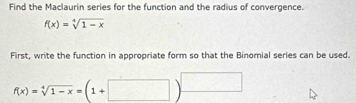 Find the Maclaurin series for the function and the radius of convergence.
f(x)=sqrt[4](1-x)
First, write the function in appropriate form so that the Binomial series can be used.
f(x)=sqrt[4](1-x)=(1+□ )^□ 