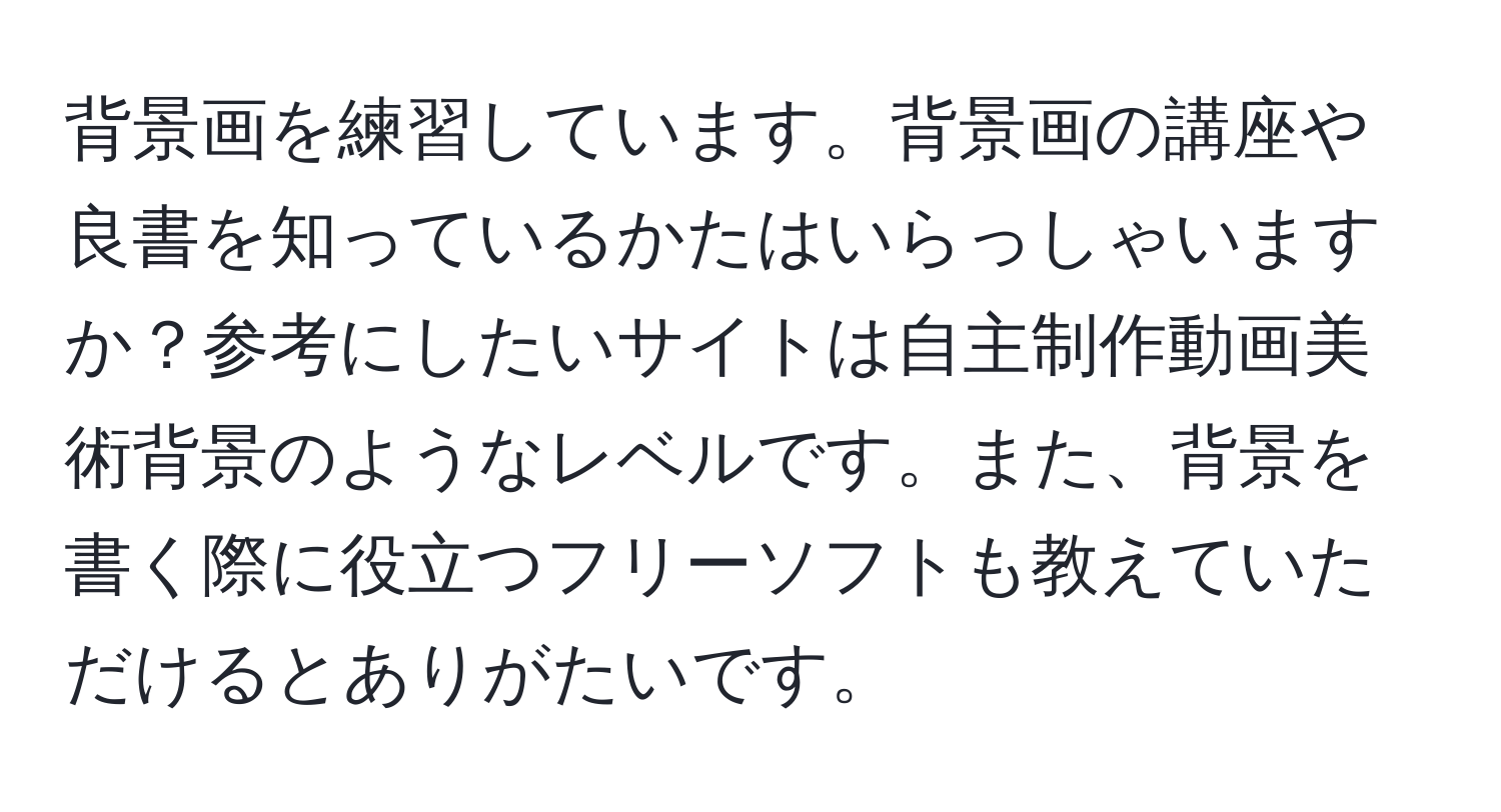 背景画を練習しています。背景画の講座や良書を知っているかたはいらっしゃいますか？参考にしたいサイトは自主制作動画美術背景のようなレベルです。また、背景を書く際に役立つフリーソフトも教えていただけるとありがたいです。