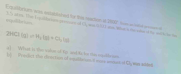 Equilibrium was established for this reaction at 2800° from an initial pressure of 
equilibrium.
3.5 atm. The Equilibrium pressure of Cl_2 was 0.022 atm. What is the value of Kp and Kc for this
2HCl(g)leftharpoons H_2(g)+Cl_2(g)
a) What is the value of Kp and Kc for this equilibrium. 
b) Predict the direction of equilibrium if more amount of Cl_2 was added