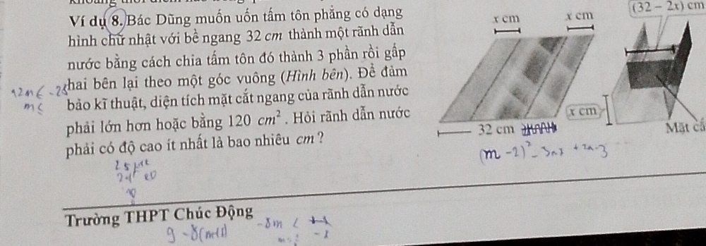 khoung
(32-2x)cm
Ví dụ 8. Bác Dũng muốn uốn tấm tôn phẳng có dạng 
hình chữ nhật với bề ngang 32 cm thành một rãnh dẫn 
nước bằng cách chia tấm tôn đó thành 3 phần rồi gắp 
thai bên lại theo một góc vuông (Hình bên). Đề đảm 
bảo kĩ thuật, diện tích mặt cắt ngang của rãnh dẫn nước 
phải lớn hơn hoặc bằng 120cm^2. Hỏi rãnh dẫn nước 
Mặt cấ 
phải có độ cao ít nhất là bao nhiêu cm ? 
Trường THPT Chúc Động