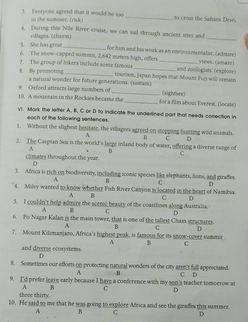 Everyone agreed that it would be too _to cross the Sahara Dese
in the summer. (risk)
4. During this Nile River cruise, we can sail through ancient sites and
villages. (charm)
_
5. She has great _for him and his work as an environmentalist. (admire)
6. The snow-capped summit, 2,642 meters high, offers _views. (amaze)
7. The group of hikers include some famous _and zoologists. (explore)
8. By promoting _tourism, Japan hopes that Mount Fuji will remain
a natural wonder for future generations. (sustain)
9. Oxford attracts large numbers of _. (sightsee)
10. A mountain in the Rockies became the_ for a film about Everest. (locate)
VI. Mark the letter A, B, C or D to indicate the underlined part that needs correction in
each of the following sentences.
1. Without the slighest hesitate, the villagers agreed on stopping hunting wild animals.
A
B C D
2. The Caspian Sea is the world’s large inland body of water, offering a diverse range of
A
B
C
climates throughout the year.
D
3. Africa is rich on biodiversity, including iconic species like elephants, lions, and giraffes.
A
B
C
D
4. Miley wanted to know whether Fish River Canyon is located in the heart of Namibia.
A B
C D
5. I couldn’t help admire the scenic beauty of the coastlines along Australia.
A B
C
D
6. Po Nagar Kalan is the main tower, that is one of the tallest Cham structures.
A
B
C
D
7. Mount Kilimanjaro, Africa’s highest peak, is famous for its snow-cover summit
A
B
C
and diverse ecosystems.
D
8. Sometimes our efforts on protecting natural wonders of the city aren’t full appreciated.
B
A C D
9. I’d prefer leave early because I have a conference with my son’s teacher tomorrow at
A B
C
D
three thirty.
10. He said to me that he was going to explore Africa and see the giraffes this summer.
A
B
C
D
