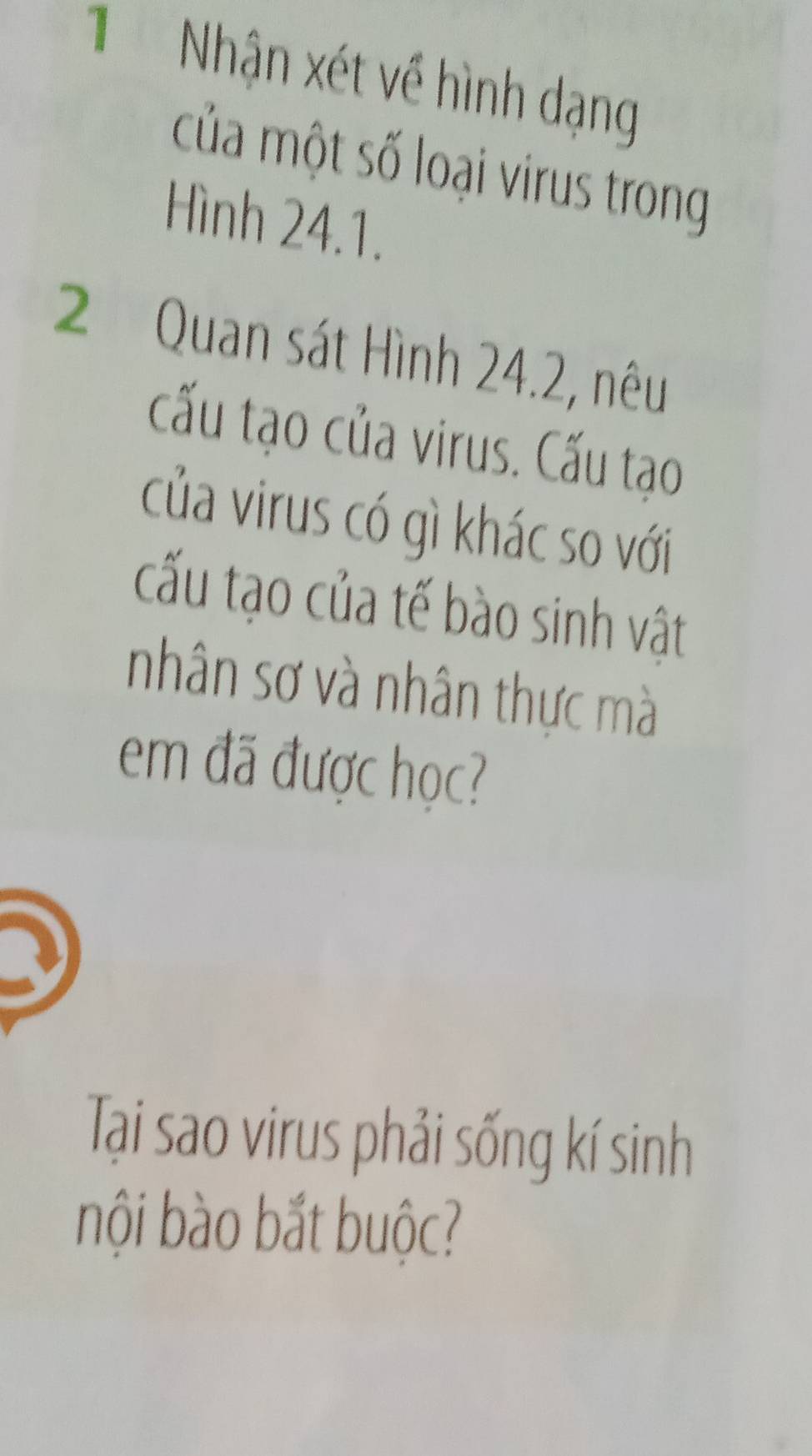 Nhận xét về hình dạng 
của một số loại virus trong 
Hình 24.1. 
2 Quan sát Hình 24.2, nêu 
cấu tạo của virus. Cấu tạo 
của virus có gì khác so với 
cấu tạo của tế bào sinh vật 
nhân sơ và nhân thực mà 
em đã được học? 
Tại sao virus phải sống kí sinh 
nội bào bắt buộc?