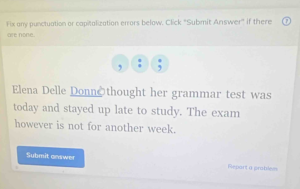 Fix any punctuation or capitalization errors below. Click ''Submit Answer'' if there 7
are none. 
, 
Elena Delle Donn&thought her grammar test was 
today and stayed up late to study. The exam 
however is not for another week. 
Submit answer Report a problem