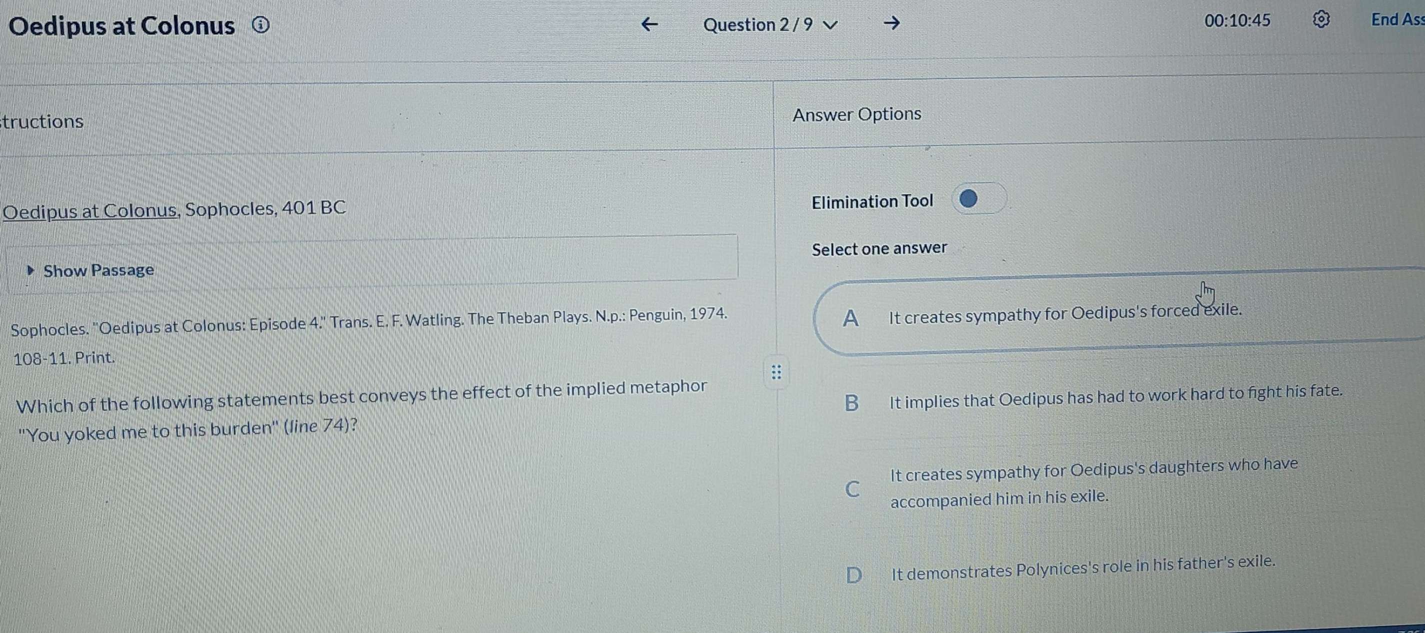 00:10:45 
Oedipus at Colonus Question 2 / 9 End Ass
tructions Answer Options
Oedipus at Colonus, Sophocles, 401 BC Elimination Tool
Select one answer
Show Passage
Sophocles. ''Oedipus at Colonus: Episode 4.'' Trans. E. F. Watling. The Theban Plays. N.p.: Penguin, 1974.
A It creates sympathy for Oedipus's forced exile.
108-11. Print.
Which of the following statements best conveys the effect of the implied metaphor
B It implies that Oedipus has had to work hard to fight his fate.
''You yoked me to this burden'' (line 74)?
It creates sympathy for Oedipus's daughters who have
C
accompanied him in his exile.
It demonstrates Polynices's role in his father's exile.