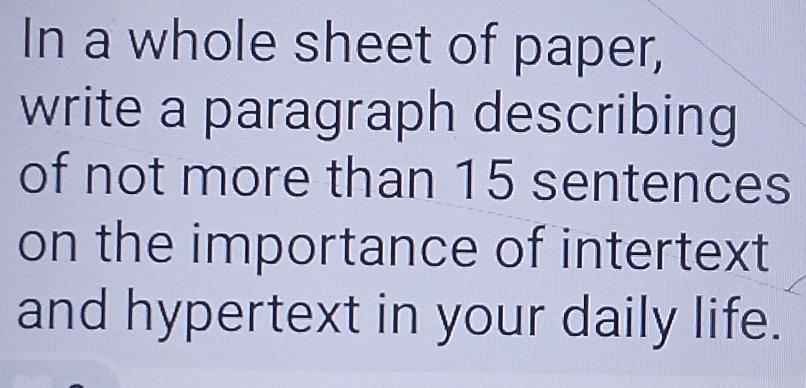 In a whole sheet of paper, 
write a paragraph describing 
of not more than 15 sentences 
on the importance of intertext 
and hypertext in your daily life.